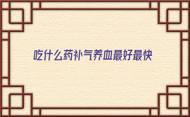 吃什么药补气养血最好最快 气血两虚吃什么补最快，补气血最快最有效的药和汤